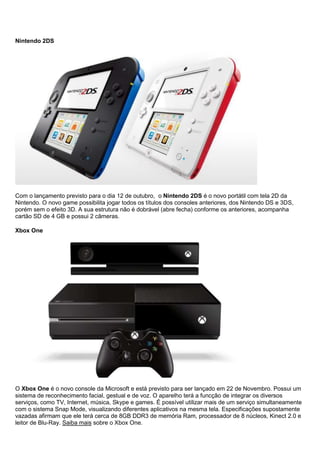 Nintendo 2DS
Com o lançamento previsto para o dia 12 de outubro, o Nintendo 2DS é o novo portátil com tela 2D da
Nintendo. O novo game possibilita jogar todos os títulos dos consoles anteriores, dos Nintendo DS e 3DS,
porém sem o efeito 3D. A sua estrutura não é dobrável (abre fecha) conforme os anteriores, acompanha
cartão SD de 4 GB e possui 2 câmeras.
Xbox One
O Xbox One é o novo console da Microsoft e está previsto para ser lançado em 22 de Novembro. Possui um
sistema de reconhecimento facial, gestual e de voz. O aparelho terá a funcção de integrar os diversos
serviços, como TV, Internet, música, Skype e games. É possível utilizar mais de um serviço simultaneamente
com o sistema Snap Mode, visualizando diferentes aplicativos na mesma tela. Especificações supostamente
vazadas afirmam que ele terá cerca de 8GB DDR3 de memória Ram, processador de 8 núcleos, Kinect 2.0 e
leitor de Blu-Ray. Saiba mais sobre o Xbox One.
 
