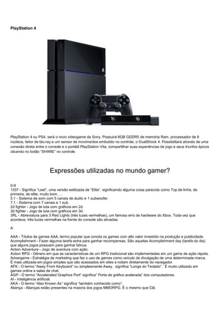 PlayStation 4
PlayStation 4 ou PS4, será o novo videogame da Sony. Possuirá 8GB GDDR5 de memória Ram, processador de 8
núcleos, leitor de blu-ray e um sensor de movimentos embutido no controle, o DualShock 4. Possibilitará através de uma
conexão direta entre o console e o portátil PlayStation Vita, compartilhar suas experiências de jogo e seus triunfos épicos
clicando no botão “SHARE” no controle.
Expressões utilizadas no mundo gamer?
0-9
1337 - Significa “Leet”, uma versão estilizada de “Elite”, significando alguma coisa parecida como Top de linha, de
primeira, de elite, muito bom, …
5.1 - Sistema de som com 5 canais de áudio e 1 subwoofer.
7.1 - Sistema com 7 canais e 1 sub.
2d fighter - Jogo de luta com gráficos em 2d.
3d fighter - Jogo de luta com gráficos em 3d.
3RL - Abreviatura para 3 Red Lights (três luzes vermelhas), um famoso erro de hardware do Xbox. Toda vez que
acontece, três luzes vermelhas na frente do console são ativadas.
A
AAA - Títulos de games AAA, termo popular que conota os games com alto valor investido na produção e publicidade.
Acomplishment - Fazer alguma tarefa extra para ganhar recompensas. São aquelas Acomplishment day (tarefa do dia)
que alguns jogos possuem para ganhar bônus.
Action Adventure - Jogo de aventura com ação.
Action RPG - Gênero em que as características de um RPG tradicional são implementadas em um game de ação rápida.
Advergame - Estratégia de marketing que faz o uso de games como veículo de divulgação de uma determinada marca.
É mais utilizada em jogos simples que são acessados em sites e rodam diretamente do navegador.
AFK - O termo “Away From Keyboard” ou simplesmente Away, significa “Longe do Teclado”. É muito utilizado em
games online e salas de chat.
AGP - O termo “Accelerated Graphics Port” significa” Porta de gráfico acelerada” dos computadores.
AI - Inteligência artificial.
AKA - O termo “Also Known As” significa “também conhecido como”.
Aliança - Alianças estão presentes na maioria dos jogos MMORPG. É o mesmo que Clã.
 