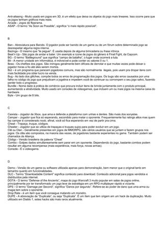 Anti-aliasing - Muito usado em jogos em 3D, é um efeito que deixa os objetos do jogo mais lineares. Isso ocorre para que
os jogos tenham gráficos mais reais.
Arcade - Jogos de fliperama.
ASAP - O termo “As Soon as Possible”, significa “o mais rápido possível”.
B
Ban - Abreviatura para Banido. O jogador pode ser banido de um game ou de um fórum sobre determinado jogo se
desrespeitar alguma regra interna.
Bazinga - O mesmo que “te peguei”. É usada depois de alguma brincadeira ou frase irônica.
Beat’n Up - São jogos de andar e bater. Um exemplo e ícone de jogos do gênero é Final Fight, da Capcom.
BG - O termo “Battleground” que significa “campo de batalha”, o lugar onde ocorrerá a luta.
Bit - A menor unidade em informática, é indivisível e pode conter os valores 0 ou 1.
Boss - Os chefões dos jogos. São inimigos geralmente bem difíceis de derrotar e que muitas vezes pode deixar o
jogador horas a fio até eles serem mortos.
Bot – é um programa que parecem jogadores comuns, mas são normalmente ilegais, pois usam pra dropar itens com
mais facilidade pra obter lucro na venda.
Bug - Ao lado dos glitches, compõe todos os erros de programação dos jogos. Os bugs são erros causados por uma
falha no código do jogo que prejudicam a jogatina e impedem você de continuar ou corrompem o seu jogo salvo, fazendo
perder todo o progresso.
Bundle - Nome dado à prática de comércio que procura incluir itens de brinde juntamente com o produto principal,
aumentando a atratividade. Muito usado em consoles de videogames, que incluem um ou mais jogos na mesma caixa do
hardware.
Byte - Um grupo de 8 bits.
C
Caixista - Jogador de Xbox, que ama e defende a plataforma com unhas e dentes. São rivais dos sonystas.
Camper - Jogador que fica só esperando, escondido para matar o oponente. Frequentemente faz ratings altos mas quem
faz camper é considerado noob, afinal, você só fica esperando em vez de partir pra cima.
Cheat - Trapaça, truque, códigos.
Cheater - Jogador que se utiliza de trapaças e truques sujos para poder evoluir em um jogo.
Clã ou Clan - Geralmente presentes em jogos de MMORPG, são vários usuários que se juntam e fazem grupos nos
jogos. Os clãs são compostos, na maioria das vezes, de jogadores bastante experientes no game. Também podem ser
chamados de Aliança.
Código - Versão brasileira da palavra “Cheat”
Combo - Golpes dados simultaneamente sem parar em um oponente. Dependendo do jogo, bastante combos podem
resultar em alguma recompensa (mais experiência, mais força, novas armas).
Console - É o videogame.
D
Demo - Versão de um game ou software utilizada apenas para demonstração, bem menor que o original tanto em
tamanho quanto em funcionalidades.
DLC - Termo “Downloadable Content” significa conteúdo para download. Conteúdo adicional para jogos vendidos e
distribuídos pela internet.
DOTA - O termo “Defense of the Ancients”, mapa do jogo Warcraft 3 muito popular em salas de jogos online,
principalmente por ter transformado um jogo leve de estratégia em um RPG multiplayer rápido e viciante.
DPS - O termo “Damage per Second”, significa “Danos por segundo”. Refere-se ao poder de dano que uma arma ou
magia tem sobre o oponente.
Drop Rate - é um item que você consegue matando um monstro.
DUPE - A abreviação de “Duplicate”, ou seja “Duplicata”. É um ítem que tem origem em um hack de duplicação. Muito
utilizado em Diablo 1, estes hacks são mais raros atualmente.
 