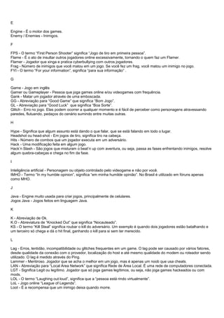 E
Engine - É o motor dos games.
Enemy / Enemies - Inimigos.
F
FPS - O termo “First Person Shooter” significa “Jogo de tiro em primeira pessoa”.
Flame - É o ato de insultar outros jogadores online excessivamente, tornando o quem faz um Flamer.
Flamer - Jogador que xinga e pratica cyberbullying com outros jogadores.
Frag - Número de inimigos que você matou em um jogo. Se você fez um frag, você matou um inimigo no jogo.
FYI - O termo “For your information”, significa “para sua informação” .
G
Game - Jogo em inglês
Gamer ou Gameplayer - Pessoa que joga games online e/ou videogames com frequência.
Gank - Matar um jogador através de uma emboscada.
GG - Abreviação para “Good Game” que significa “Bom Jogo”.
GL - Abreviação para “Good Luck” que significa “Boa Sorte”.
Glitch - Erro no jogo. Elas podem ocorrer a qualquer momento e é fácil de perceber como personagens atravessando
paredes, flutuando, pedaços do cenário sumindo entre muitas outras.
H
Hype - Significa que algum assunto está dando o que falar, que se está falando em todo o lugar.
Headshot ou head-shot - Em jogos de tiro, significa tiro na cabeça.
Hits - Número de combos que um jogador executa em um adversário.
Hack - Uma modificação feita em algum jogo.
Hack’n Slash - São jogos que misturam o beat’n up com aventura, ou seja, passa as fases enfrentando inimigos, resolve
algum quebra-cabeças e chega no fim da fase.
I
Inteligência artificial - Personagem ou objeto controlado pelo videogame e não por você.
IMHO - Termo “In my humble opinion”, significa “em minha humilde opinião”. No Brasil é utilizado em fóruns apenas
como MHO.
J
Java - Engine muito usada para criar jogos, principalmente de celulares.
Jogos Java - Jogos feitos em linguagem Java.
K
K - Abreviação de Ok.
K.O - Abreviatura de “Knocked Out” que significa “Nocauteado”.
KS - O termo “Kill Steal” significa roubar o kill do adversário. Um exemplo é quando dois jogadores estão batalhando e
um terceiro só chega e dá o hit final, ganhando o kill para si sem ter merecido.
L
Lag - Erros, lentidão, incompatibilidade ou glitches frequentes em um game. O lag pode ser causado por vários fatores,
desde qualidade da conexão com o provedor, localização do host e até mesmo qualidade do modem ou roteador sendo
utilizado. O lag é medido através do Ping.
Lammer - Mentiroso. Jogador que se acha o melhor em um jogo, mas é apenas um noob que usa cheats.
LAN - Abreviação para “Local Area Network” que significa Rede de Área Local. É uma rede de computadores conectada.
LGT - Significa Legit ou legítimo. Jogador que só joga games legítimos, ou seja, não joga games hackeados ou com
mods.
LOL - O termo “Laughing out loud”, significa que a “pessoa está rindo virtualmente”.
LoL - Jogo online “League of Legends”.
Loot - É a recompensa que um inimigo deixa quando morre.
 