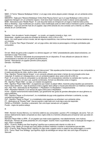 M
MMO - O Termo “Massive Multiplayer Online”, é um jogo onde vários players podem interagir, em um ambiente online
massivo.
MMORPG - Sigla para “Massive Multiplayer Online Role Playing Game” que é um jogo Multiplayer online onde os
jogadores interagem em um ambiente massivo. Você deve fazer missões pra evoluir e atacar outros jogadores.
MOB - Abreviatura para “Mobile Player”. É o ato de juntar todos os inimigos em um lugar e matá-los todos juntos.
Mod ou Modding - Jogo modificado por usuários. Esta modificação pode se referir tanto à hardware quanto à software.
Multiplayer - Jogo que permite mais de um jogador, seja online através de uma conexão com a internet, ou offline,
através de um controle extra.
N
Newbie - Vem da palavra “recém-chegado” , ou novato, um jogador iniciante e, logo, ruim.
Nintendista - Jogador que gosta de consoles da Nintendo, como o Wii e o DS.
Noob - Um noob quase nunca é novato; ele tem alguma experiência, mas continua fazendo as mesmas besteiras que
um iniciante.
NPC – O termo “Non Player Character”, em um jogo online, são todos os personagens e inimigos controlados pelo
computador.
O
On-rail - Modo de game onde o jogador e a câmera seguem um “trilho” preestabelecido pelos desenvolvedores, um
exemplo é o jogo Time Crisis.
Overclock - Aumentar a velocidade de processamento de um dispositivo. É mais utilizado em placas de vídeo e
processadores e resultam em um ganho de performance.
Owned - Ridicularizar um jogador perante outros players.
Ownado - Humilhado.
P
PCI - Abreviação para “Peripheral Component Interconnect.” São aquelas portas brancas e longas no seu computador, e
é usada para placas de vídeo, áudio e rede, entre outros.
Ping - Significa “Packet Internet Groper”, é um comando utilizado para testar o tempo de comunicação entre duas
máquinas. É medido em milissegundos e, em um ambiente jogável, deve variar entre 20 e 200 ms.
Pixel - É um ponto na tela do computador ou da televisão. Em computadores coloridos na verdade são 3 pontos, um
vermelho, um verde e um azul, que, quando combinados, formam as diferentes cores e imagens.
PK - Significa “Player Killer”, ou seja, um matador de jogadores.
PKK - Significa “Player Killer Killer”, os jogadores que matam os player killers, trazendo justiça àqueles que pereceram.
Point’n Click Adventure - Jogo de aventura onde o jogador deve utilizar o mouse para descobrir os mistérios e enigmas.
PS1, PS2, PS3 - Abreviaturas de PlayStation 1, PlayStation 2 e PlayStation 3 respectivamente.
PSN - Playstation Network, é um serviço de jogos online para o PlayStation.
Purist - Jogador extremamente tradicionalista, que geralmente não gosta de grandes alterações em seus gêneros ou
jogos preferidos.
PvE - Significa “Player vs Environment”, é a modalidade de jogo onde jogadores enfrentam o ambiente, ou seja,
monstros do próprio jogo.
PvP - Significa “Player vs Player”, é a modalidade onde jogadores se enfrentam num ambiente online.
PT - Abreviatura de “Parada Total”. Usa-se quando o jogo está com muito lag e para de responder.
PWND ou POWNED - Humilhar o adversário. Dar uma super ownada em um jogador.
Puzzle - Jogos de quebra-cabeça.
R
RAM - Random Access Memory, é a memória volátil do seu computador, quando o PC é desligado, ela some. Tem um
acesso relativamente rápido comparado ao disco rígido então é a memória utilizada para armazenar tudo que está em
execução.
Ramdom Player Killer ou RPK – É um jogador que mata outros jogadores, mas aleatoriamente, sem motivos.
Resolução - Número de pixels presentes em uma imagem. Quanto maior a quantidade, maior a resolução da imagem, e
logo, maior a qualidade.
ROFL - O termo “Rolling over floor laughing” significa que a pessoa está rolando no chão de rir.
Roubar o frag - Matar um inimigo que outro player já estava matando e receber a recompensa que era dele.
RPG - O termo “Role Playing Game” significa um jogo onde o jogador entra no papel do seu personagem e o evolui.
RTS - Termo “Real Time Strategy” que significa Jogos de estratégia em tempo real, tais como Age of Empires e
Starcraft.
 