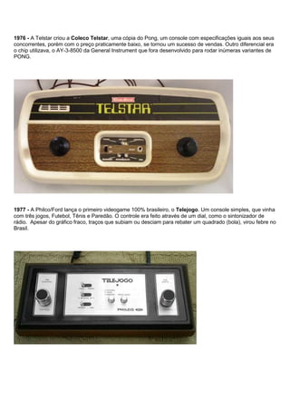 1976 - A Telstar criou a Coleco Telstar, uma cópia do Pong, um console com especificações iguais aos seus
concorrentes, porém com o preço praticamente baixo, se tornou um sucesso de vendas. Outro diferencial era
o chip utilizava, o AY-3-8500 da General Instrument que fora desenvolvido para rodar inúmeras variantes de
PONG.
1977 - A Philco/Ford lança o primeiro videogame 100% brasileiro, o Telejogo. Um console simples, que vinha
com três jogos, Futebol, Tênis e Paredão. O controle era feito através de um dial, como o sintonizador de
rádio. Apesar do gráfico fraco, traços que subiam ou desciam para rebater um quadrado (bola), virou febre no
Brasil.
 