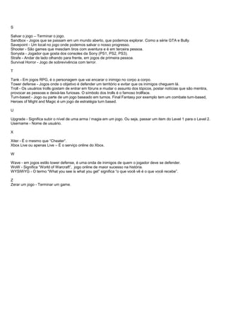 S
Salvar o jogo – Terminar o jogo.
Sandbox - Jogos que se passam em um mundo aberto, que podemos explorar. Como a série GTA e Bully.
Savepoint - Um local no jogo onde podemos salvar o nosso progresso.
Shooter - São games que mesclam tiros com aventura e é em terceira pessoa.
Sonysta - Jogador que gosta dos consoles da Sony (PS1, PS2, PS3).
Strafe - Andar de lado olhando para frente, em jogos de primeira pessoa.
Survival Horror - Jogo de sobrevivência com terror.
T
Tank - Em jogos RPG, é o personagem que vai encarar o inimigo no corpo a corpo.
Tower defense - Jogos onde o objetivo é defender um território e evitar que os inimigos cheguem lá.
Troll - Os usuários trolls gostam de entrar em fóruns e mudar o assunto dos tópicos, postar notícias que são mentira,
provocar as pessoas e deixá-las furiosas. O símbolo dos trolls é o famoso trollface.
Turn-based - Jogo ou parte de um jogo baseado em turnos. Final Fantasy por exemplo tem um combate turn-based,
Heroes of Might and Magic é um jogo de estratégia turn based.
U
Upgrade - Significa subir o nível de uma arma / magia em um jogo. Ou seja, passar um item do Level 1 para o Level 2.
Username - Nome de usuário.
X
Xiter - É o mesmo que “Cheater”.
Xbox Live ou apenas Live – É o serviço online do Xbox.
W
Wave - em jogos estilo tower defense, é uma onda de inimigos de quem o jogador deve se defender.
WoW - Significa “World of Warcraft”, jogo online de maior sucesso na história.
WYSIWYG - O termo “What you see is what you get” significa “o que você vê é o que você recebe”.
Z
Zerar um jogo - Terminar um game.
 