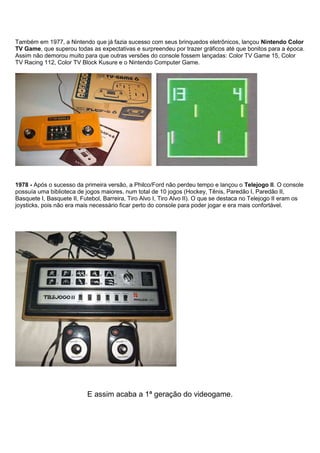 Também em 1977, a Nintendo que já fazia sucesso com seus brinquedos eletrônicos, lançou Nintendo Color
TV Game, que superou todas as expectativas e surpreendeu por trazer gráficos até que bonitos para a época.
Assim não demorou muito para que outras versões do console fossem lançadas: Color TV Game 15, Color
TV Racing 112, Color TV Block Kusure e o Nintendo Computer Game.
1978 - Após o sucesso da primeira versão, a Philco/Ford não perdeu tempo e lançou o Telejogo II. O console
possuía uma biblioteca de jogos maiores, num total de 10 jogos (Hockey, Tênis, Paredão I, Paredão II,
Basquete I, Basquete II, Futebol, Barreira, Tiro Alvo I, Tiro Alvo II). O que se destaca no Telejogo II eram os
joysticks, pois não era mais necessário ficar perto do console para poder jogar e era mais confortável.
E assim acaba a 1ª geração do videogame.
 