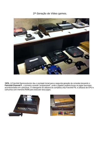 2ª Geração de Vídeo games.
1976 - A Fairchild Semiconductor deu o pontapé inicial para a segunda geração de consoles lançando o
Fairchild Channel F., o primeiro console “programável”, onde o jogador poderia trocar os jogos que eram
acondicionados em cartuchos. O videogame se utilizava do complexo chip Fairchild F8, e utilizava de CPU e
cartuchos com memória ROM para executar seus jogos.
 
