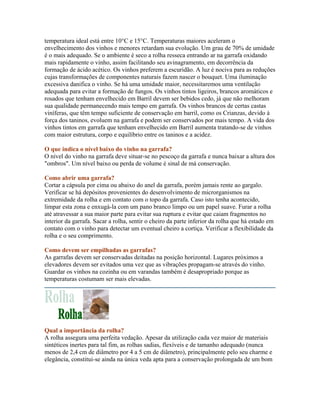 temperatura ideal está entre 10°C e 15°C. Temperaturas maiores aceleram o
envelhecimento dos vinhos e menores retardam sua evolução. Um grau de 70% de umidade
é o mais adequado. Se o ambiente é seco a rolha resseca entrando ar na garrafa oxidando
mais rapidamente o vinho, assim facilitando seu avinagramento, em decorrência da
formação de ácido acético. Os vinhos preferem a escuridão. A luz é nociva para as reduções
cujas transformações de componentes naturais fazem nascer o bouquet. Uma iluminação
excessiva danifica o vinho. Se há uma umidade maior, necessitaremos uma ventilação
adequada para evitar a formação de fungos. Os vinhos tintos ligeiros, brancos aromáticos e
rosados que tenham envelhecido em Barril devem ser bebidos cedo, já que não melhoram
sua qualidade permanecendo mais tempo em garrafa. Os vinhos brancos de certas castas
viníferas, que têm tempo suficiente de conservação em barril, como os Crianzas, devido à
força dos taninos, evoluem na garrafa e podem ser conservados por mais tempo. A vida dos
vinhos tintos em garrafa que tenham envelhecido em Barril aumenta tratando-se de vinhos
com maior estrutura, corpo e equilíbrio entre os taninos e a acidez.

O que indica o nível baixo do vinho na garrafa?
O nível do vinho na garrafa deve situar-se no pescoço da garrafa e nunca baixar a altura dos
"ombros". Um nível baixo ou perda de volume é sinal de má conservação.

Como abrir uma garrafa?
Cortar a cápsula por cima ou abaixo do anel da garrafa, porém jamais rente ao gargalo.
Verificar se há depósitos provenientes do desenvolvimento de microrganismos na
extremidade da rolha e em contato com o topo da garrafa. Caso isto tenha acontecido,
limpar esta zona e enxugá-la com um pano branco limpo ou um papel suave. Furar a rolha
até atravessar a sua maior parte para evitar sua ruptura e evitar que caiam fragmentos no
interior da garrafa. Sacar a rolha, sentir o cheiro da parte inferior da rolha que há estado em
contato com o vinho para detectar um eventual cheiro a cortiça. Verificar a flexibilidade da
rolha e o seu comprimento.

Como devem ser empilhadas as garrafas?
As garrafas devem ser conservadas deitadas na posição horizontal. Lugares próximos a
elevadores devem ser evitados uma vez que as vibrações propagam-se através do vinho.
Guardar os vinhos na cozinha ou em varandas também é desapropriado porque as
temperaturas costumam ser mais elevadas.




Qual a importância da rolha?
A rolha assegura uma perfeita vedação. Apesar da utilização cada vez maior de materiais
sintéticos inertes para tal fim, as rolhas sadias, flexíveis e de tamanho adequado (nunca
menos de 2,4 cm de diâmetro por 4 a 5 cm de diâmetro), principalmente pelo seu charme e
elegância, constitui-se ainda na única veda apta para a conservação prolongada de um bom
 