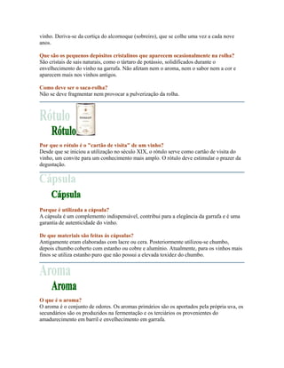 vinho. Deriva-se da cortiça do alcornoque (sobreiro), que se colhe uma vez a cada nove
anos.

Que são os pequenos depósitos cristalinos que aparecem ocasionalmente na rolha?
São cristais de sais naturais, como o tártaro de potássio, solidificados durante o
envelhecimento do vinho na garrafa. Não afetam nem o aroma, nem o sabor nem a cor e
aparecem mais nos vinhos antigos.

Como deve ser o saca-rolha?
Não se deve fragmentar nem provocar a pulverização da rolha.




Por que o rótulo é o "cartão de visita" de um vinho?
Desde que se iniciou a utilização no século XIX, o rótulo serve como cartão de visita do
vinho, um convite para um conhecimento mais amplo. O rótulo deve estimular o prazer da
degustação.




Porque é utilizada a cápsula?
A cápsula é um complemento indispensável, contribui para a elegância da garrafa e é uma
garantia de autenticidade do vinho.

De que materiais são feitas ás cápsulas?
Antigamente eram elaboradas com lacre ou cera. Posteriormente utilizou-se chumbo,
depois chumbo coberto com estanho ou cobre e alumínio. Atualmente, para os vinhos mais
finos se utiliza estanho puro que não possui a elevada toxidez do chumbo.




O que é o aroma?
O aroma é o conjunto de odores. Os aromas primários são os aportados pela própria uva, os
secundários são os produzidos na fermentação e os terciários os provenientes do
amadurecimento em barril e envelhecimento em garrafa.
 