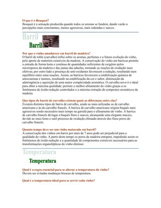 O que é o Bouquet?
Bouquet é a sensação produzida quando todos os aromas se fundem, dando vazão a
percepções mais consistentes, menos agressivas, mais redondas e suaves.




Por que o vinho amadurece em barril de madeira?
O barril de roble (carvalho) influi sobre os aromas, perfumes e a futura evolução do vinho,
pelo aporte de materiais extraíveis da madeira. A conservação do vinho em barricas permite
a entrada de forma lenta e contínua de quantidades suficientes de oxigênio pelos
micrósporos da madeira e das juntas das aduelas, tornando as reações de oxidação mais
efetivas; por outro lado a presença de anti-oxidantes favorecem a redução, resultando num
equilíbrio entre estas reações. Assim, as barricas favorecem a estabilização química de
antocianinas e taninos, resultando na estabilização da cor e sabor, diminuição da
adstringência e aquisição de uma maior complexidade aromática. O carvalho novo é o ideal
para obter a máxima qualidade: permite o melhor afinamento do vinho graças a os
fenômenos de óxido-redução controlados e a máxima extração de compostos aromáticos da
madeira.

Que tipos de barris de carvalho existem quais as diferenças entre elas?
Existem distintos tipos de barris de carvalho, sendo as mais utilizadas as de carvalho
americano e ás do carvalho francês. A barrica de carvalho americano origina buquês mais
agressivos sendo necessário mais tempo na garrafa para o afinamento do vinho. A barrica
de carvalho francês dá lugar a buquês finos e suaves, alcançando uma elegante maciez,
devido ao mais lento e sutil processo de oxidação efetuado através dos finos poros do
carvalho francês.

Quanto tempo deve ser um vinho maturado em barril?
A conservação dos vinhos em barris por mais de 7 anos pode ser prejudicial para a
qualidade do vinho. A partir deste tempo os poros da madeira entopem, impedindo assim os
fenômenos de óxido-redução e a quantidade de componentes extraíveis necessários para as
transformações organolépticas do vinho diminui.




Qual é a regra essencial para se alterar a temperatura do vinho?
Devem ser evitadas mudanças bruscas de temperatura.

Qual é a temperatura ideal para se servir cada vinho?
 