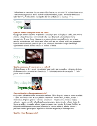 Vinhos brancos e rosados: devem ser servidos frescos, ao redor de 8°C, sobretudo os secos.
Vinhos tintos ligeiros ou muito aromáticos (normalmente jovens) devem ser bebidos ao
redor de 14°C. Vinhos tintos encorpados devem ser bebidos ao redor de 18° C.




Qual é o melhor copo para beber um vinho?
O copo tem o único objetivo de permitir a colocação para avaliação do vinho, sem atrair a
atenção sobre ele mesmo. É recomendável o copo de cristal, totalmente incolor e
transparente, de uma forma elegante, sem adornos inúteis, montado sobre um pé que
permita ter os dedos o mais longe possível do nariz, de um volume suficiente para poder
exercer um movimento giratório que exalte o bouquet do vinho. O copo tipo Tulipa
ligeiramente fechada no alto conduz os aromas ao nariz.




Qual a ordem que devem se servir os vinhos?
O vinho branco se deve servir em primeiro lugar, antes que o rosado, e este antes do tinto.
O vinho seco deve preceder ao vinho doce. O vinho suave antes do encorpado. O vinho
jovem antes do velho.




Que sentidos intervêm numa degustação?
Os prazeres não são sentidos unicamente na boca. Alem do gosto temos os outros sentidos:
a visão, o olfato e o tato. A vista permite constatar o estado físico, o brilho, a cor e a
intensidade. O gosto aprecia 4 sabores: açucarados - percebidos na ponta da língua;
salgados - aparecem sobre a borda da língua; amargos - concentrados sobre o fundo da
língua; e ácidos - centrados sobre a borda um pouco mais interior da língua. O olfato: as
células sensoriais das fossas nasais informam ao cérebro sobre os odores, aromas e
perfumes. O tato: participa na degustação mediante a apreciação da temperatura.

Qual é o ritual da degustação?
 