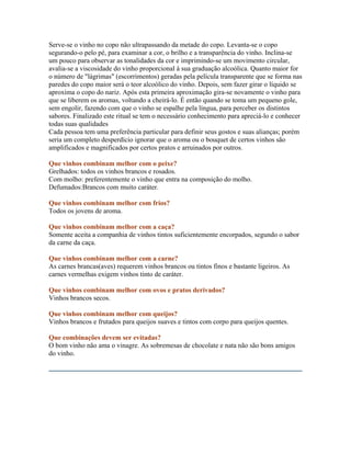 Serve-se o vinho no copo não ultrapassando da metade do copo. Levanta-se o copo
segurando-o pelo pé, para examinar a cor, o brilho e a transparência do vinho. Inclina-se
um pouco para observar as tonalidades da cor e imprimindo-se um movimento circular,
avalia-se a viscosidade do vinho proporcional à sua graduação alcoólica. Quanto maior for
o número de "lágrimas" (escorrimentos) geradas pela película transparente que se forma nas
paredes do copo maior será o teor alcoólico do vinho. Depois, sem fazer girar o líquido se
aproxima o copo do nariz. Após esta primeira aproximação gira-se novamente o vinho para
que se liberem os aromas, voltando a cheirá-lo. É então quando se toma um pequeno gole,
sem engolir, fazendo com que o vinho se espalhe pela língua, para perceber os distintos
sabores. Finalizado este ritual se tem o necessário conhecimento para apreciá-lo e conhecer
todas suas qualidades
Cada pessoa tem uma preferência particular para definir seus gostos e suas alianças; porém
seria um completo desperdício ignorar que o aroma ou o bouquet de certos vinhos são
amplificados e magnificados por certos pratos e arruinados por outros.

Que vinhos combinam melhor com o peixe?
Grelhados: todos os vinhos brancos e rosados.
Com molho: preferentemente o vinho que entra na composição do molho.
Defumados:Brancos com muito caráter.

Que vinhos combinam melhor com frios?
Todos os jovens de aroma.

Que vinhos combinam melhor com a caça?
Somente aceita a companhia de vinhos tintos suficientemente encorpados, segundo o sabor
da carne da caça.

Que vinhos combinam melhor com a carne?
As carnes brancas(aves) requerem vinhos brancos ou tintos finos e bastante ligeiros. As
carnes vermelhas exigem vinhos tinto de caráter.

Que vinhos combinam melhor com ovos e pratos derivados?
Vinhos brancos secos.

Que vinhos combinam melhor com queijos?
Vinhos brancos e frutados para queijos suaves e tintos com corpo para queijos quentes.

Que combinações devem ser evitadas?
O bom vinho não ama o vinagre. As sobremesas de chocolate e nata não são bons amigos
do vinho.
 