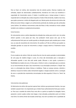 Para se fazer um violino, são necessárias mais de setenta partes. Diversas madeiras são
utilizadas, depois de selecionadas cuidadosamente, levando-se em conta sua resistência e
capacidade de transmissão sonora. O abeto é escolhido para o tampo porque é macio e
responde bem às vibrações das cordas enquanto o fundo é feito de bordo, madeira mais dura,
que ajuda a preservar o violino do desgaste pelo uso. Muitas partes da estrutura do violino são
difíceis de serem feitas e exigem um conhecimento profundo de artesãos que são conhecidos
como luthiers. Os melhores instrumentos ainda são feitos à mão, tomando-se muito cuidado
também com a beleza e o acabamento do produto.
Como funciona
Os instrumentos como o violino dependem da vibração das cordas para emitir som. As cordas
vibram quando o arco passa por elas, mas produzem muito pouco som, que só fica
suficientemente forte para ser ouvido quando as vibrações passam pelo cavalete para o corpo
oco, ou caixa de ressonância do instrumento. Os ouvidos ou ff são os orifícios que ajudam as
vibrações geradas no corpo do instrumento a atingir o espaço externo e finalmente nossos
ouvidos.
O Arco
O arco moderno de violino é feito de muitos fios de crina de cavalo ajustados à extremidades
de uma peça de madeira longas e curva. As crinas são tencionadas para a execução e
afrouxadas quando o arco não está sendo usado. Afrouxar o arco ajuda a preservar a
flexibilidade da madeira do arco. O Arco para o Violino é como a respiração para os cantores
ou os instrumentistas de sopro. Seus movimentos e sua articulação constituem a "dicção" dos
sons e a articulação das células rítmicas e melódicas. Todas as nuanças sonoras, colorido e
dinâmico musical do Violino estão intimamente ligadas à relação existente entre a condução
do arco e a precisão dos movimentos sincronizados da mão esquerda. O Arco é a "alma" do
Violino.
Instrumentos mais poderosos
Os fabricantes de violino não queriam apenas fazer violinos que parecessem bonitos, mas que
também soassem bem. Era importante que o timbre fosse suficientemente forte para manter-
se. Para isso o cavalete do violino ficou mais alto e o ponto ou espelho foi alongado. Assim,
passaram a serem usadas cordas mais longas e mais esticadas, produzindo assim um timbre
mais forte. Os violinos Amati são tocados ainda hoje, mas nem sua beleza nem a qualidade do
 