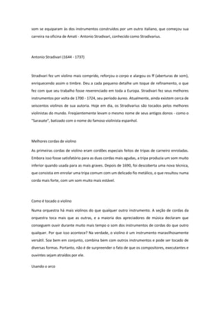 som se equiparam às dos instrumentos construídos por um outro italiano, que começou sua
carreira na oficina de Amati - Antonio Stradivari, conhecido como Stradivarius.
Antonio Stradivari (1644 - 1737)
Stradivari fez um violino mais comprido, reforçou o corpo e alargou os ff (aberturas de som),
enriquecendo assim o timbre. Deu a cada pequeno detalhe um toque de refinamento, o que
fez com que seu trabalho fosse reverenciado em toda a Europa. Stradivari fez seus melhores
instrumentos por volta de 1700 - 1724, seu período áureo. Atualmente, ainda existem cerca de
seiscentos violinos de sua autoria. Hoje em dia, os Stradivarius são tocados pelos melhores
violinistas do mundo. Freqüentemente levam o mesmo nome de seus antigos donos - como o
"Sarasate", batizado com o nome do famoso violinista espanhol.
Melhores cordas de violino
As primeiras cordas de violino eram cordões especiais feitos de tripas de carneiro enroladas.
Embora isso fosse satisfatório para as duas cordas mais agudas, a tripa produzia um som muito
inferior quando usada para as mais graves. Depois de 1690, foi descoberta uma nova técnica,
que consistia em enrolar uma tripa comum com um delicado fio metálico, o que resultou numa
corda mais forte, com um som muito mais estável.
Como é tocado o violino
Numa orquestra há mais violinos do que qualquer outro instrumento. A seção de cordas da
orquestra toca mais que as outras, e a maioria dos apreciadores de música declaram que
conseguem ouvir durante muito mais tempo o som dos instrumentos de cordas do que outro
qualquer. Por que isso acontece? Na verdade, o violino é um instrumento maravilhosamente
versátil. Soa bem em conjunto, combina bem com outros instrumentos e pode ser tocado de
diversas formas. Portanto, não é de surpreender o fato de que os compositores, executantes e
ouvintes sejam atraídos por ele.
Usando o arco
 