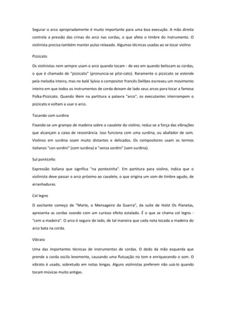 Segurar o arco apropriadamente é muito importante para uma boa execução. A mão direita
controla a pressão das crinas do arco nas cordas, o que afeta o timbre do instrumento. O
violinista precisa também manter pulso relaxado. Algumas técnicas usadas ao se tocar violino
Pizzicato
Os violinistas nem sempre usam o arco quando tocam - de vez em quando beliscam as cordas,
o que é chamado de "pizzicato" (pronuncia-se pitzi-cato). Raramente o pizzicato se estende
pela melodia inteira, mas no balé Sylvia o compositor francês Delibes escreveu um movimento
inteiro em que todos os instrumentos de corda deixam de lado seus arcos para tocar a famosa
Polka-Pizzicato. Quando lêem na partitura a palavra "arco", os executantes interrompem o
pizzicato e voltam a usar o arco.
Tocando com surdina
Fixando-se um grampo de madeira sobre o cavalete do violino, reduz-se a força das vibrações
que alcançam a caixa de ressonância. Isso funciona com uma surdina, ou abafador de som.
Violinos em surdina soam muito distantes e delicados. Os compositores usam os termos
italianos "con sordini" (com surdina) e "senza sordini" (sem surdina).
Sul ponticello
Expressão italiana que significa "na pontezinha". Em partitura para violino, indica que o
violinista deve passar o arco próximo ao cavalete, o que origina um som de timbre agudo, de
arranhaduras.
Col legno
O excitante começo de "Marte, o Mensageiro da Guerra", da suíte de Holst Os Planetas,
apresenta as cordas soando com um curioso efeito estalado. É o que se chama col legno -
"com a madeira". O arco é seguro de lado, de tal maneira que cada nota tocada a madeira do
arco bata na corda.
Vibrato
Uma das importantes técnicas de instrumentos de cordas. O dedo da mão esquerda que
prende a corda oscila levemente, causando uma flutuação no tom e enriquecendo o som. O
vibrato é usado, sobretudo em notas longas. Alguns violinistas preferem não usá-lo quando
tocam músicas muito antigas.
 