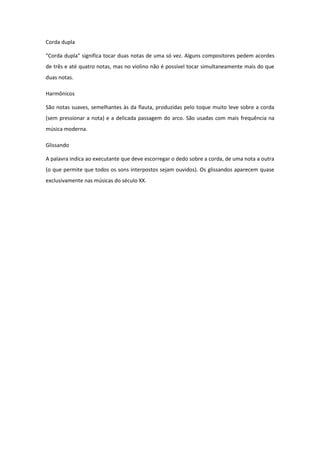 Corda dupla
"Corda dupla" significa tocar duas notas de uma só vez. Alguns compositores pedem acordes
de três e até quatro notas, mas no violino não é possível tocar simultaneamente mais do que
duas notas.
Harmônicos
São notas suaves, semelhantes às da flauta, produzidas pelo toque muito leve sobre a corda
(sem pressionar a nota) e a delicada passagem do arco. São usadas com mais frequência na
música moderna.
Glissando
A palavra indica ao executante que deve escorregar o dedo sobre a corda, de uma nota a outra
(o que permite que todos os sons interpostos sejam ouvidos). Os glissandos aparecem quase
exclusivamente nas músicas do século XX.
 