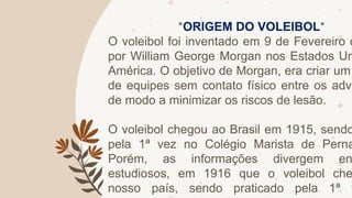 *ORIGEM DO VOLEIBOL*
O voleibol foi inventado em 9 de Fevereiro d
por William George Morgan nos Estados Un
América. O objetivo de Morgan, era criar um
de equipes sem contato físico entre os adve
de modo a minimizar os riscos de lesão.
O voleibol chegou ao Brasil em 1915, sendo
pela 1ª vez no Colégio Marista de Perna
Porém, as informações divergem en
estudiosos, em 1916 que o voleibol che
nosso país, sendo praticado pela 1ª v
 