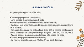 *REGRAS DO VÔLEI*
As principais regras do vôlei são:
•Cada equipe possui um técnico;
•Uma partida é constituída de 5 sets;
•Não existe tempo pré-determinado para cada set;
•Cada set tem um máximo de 25 pontos com uma diferença mínima
de 2 pontos;
•Em caso de empate no set no final (24 x 24), a partida continua até
que a diferença de dois pontos seja atingida (26 x 24, 27 x 25, etc.);
•Após o saque, a equipe só pode tocar três vezes na bola;
•Ganha a equipe que vencer três sets;
•Se houver empate nos sets (2x2) o 5º set será decisivo.
 