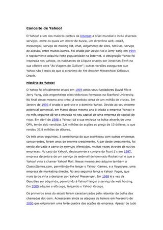 Conceito de Yahoo!
O Yahoo! é um dos maiores portais da Internet a nível mundial e inclui diversos
serviços, entre os quais um motor de busca, um directório web, email,
messenger, serviço de mailing list, chat, alojamento de sites, notícias, serviço
de acesso, entre muitos outros. Foi criado por David Filo e Jerry Yang em 1994
e rapidamente adquiriu forte popularidade na Internet. A designação Yahoo foi
inspirada nos yahoos, os habitantes de Lilipute criados por Jonathan Swift na
sua célebre obra "As Viagens de Gulliver"; outras versões asseguram que
Yahoo não é mais do que o acrónimo de Yet Another Hierarchical Officious
Oracle.
História do Yahoo!
O Yahoo foi oficialmente criado em 1994 pelos seus fundadores David Filo e
Jerry Yang, dois engenheiros electrotécnicos formados na Stanford University.
No final desse mesmo ano tinha já recebido cerca de um milhão de visitas. Em
Janeiro de 1995 é criado o web site e o domínio Yahoo. Devido ao seu enorme
potencial comercial, em Março desse mesmo ano é criada a empresa Yahoo! e
no mês seguinte dá-se a entrada no seu capital de uma empresa de capital de
risco. Em Abril de 1996 a Yahoo! dá a sua entrada na bolsa através de uma
OPV, tendo sido vendidas 2,6 milhões de acções ao preço de 13 dólares, o que
rendeu 33,8 milhões de dólares.
Os três anos seguintes, à semelhança do que aconteceu com outras empresas
concorrentes, foram anos de enorme crescimento. A par deste crescimento, foi
sendo alargada a gama de serviços oferecidos, muitas vezes através de outras
empresas. No caso da Yahoo!, destacam-se a compra da Four11's em 1997,
empresa detentora de um serviço de webmail denominado Rocketmail e que a
Yahoo! viria a chamar Yahoo! Mail. Nesse mesmo ano adquire também a
ClassicGames.com, permitindo-lhe lançar o Yahoo! Games, e a Voyodyne, uma
empresa de marketing directo. No ano seguinte lança o Yahoo! Pager, que
mais tarde viria a designar por Yahoo! Messenger. Em 1999 é a vez da
Geocities ser adquirida, permitindo à Yahoo! lançar o serviço de web hosting.
Em 2000 adquire a eGroups, lançando o Yahoo! Groups.
Os primeiros anos do século foram caracterizados pelo rebentar da bolha das
chamadas dot-com. Acresceram ainda os ataques de hakers em Fevereiro de
2000 que originaram uma forte quebra das acções da empresa. Apesar de tudo

 