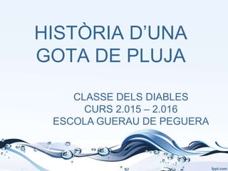 HISTÒRIA D’UNA
GOTA DE PLUJA
CLASSE DELS DIABLES
CURS 2.015 – 2.016
ESCOLA GUERAU DE PEGUERA
 