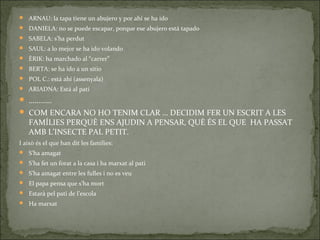  ARNAU: la tapa tiene un abujero y por ahí se ha ido
 DANIELA: no se puede escapar, porque ese abujero está tapado
 SABELA: s’ha perdut
 SAUL: a lo mejor se ha ido volando
 ÈRIK: ha marchado al “carrer”
 BERTA: se ha ido a un sitio
 POL C.: está ahí (assenyala)
 ARIADNA: Está al pati
 …………
 COM ENCARA NO HO TENIM CLAR … DECIDIM FER UN ESCRIT A LES
FAMÍLIES PERQUÈ ENS AJUDIN A PENSAR, QUÈ ÉS EL QUE HA PASSAT
AMB L’INSECTE PAL PETIT.
I això és el que han dit les famílies:
 S’ha amagat
 S’ha fet un forat a la casa i ha marxat al pati
 S’ha amagat entre les fulles i no es veu
 El papa pensa que s’ha mort
 Estarà pel pati de l’escola
 Ha marxat
 