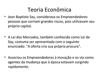 Teoria Econômica
• Jean Baptiste Say, considerava os Empreendedores
pessoas que corriam grandes riscos, pois utilizavam seu
próprio capital.
• A Lei dos Mercados, também conhecida como Lei de
Say, costuma ser apresentada com o seguinte
enunciado: "A oferta cria sua própria procura".
• Associou os Empreendedores à inovação e os via como
agentes da mudança que à época estavam surgindo
rapidamente.
 