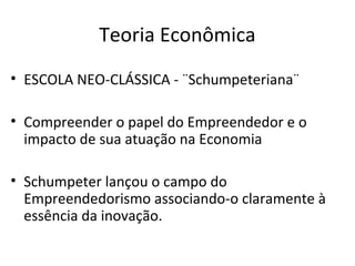 Teoria Econômica
• ESCOLA NEO-CLÁSSICA - ¨Schumpeteriana¨
• Compreender o papel do Empreendedor e o
impacto de sua atuação na Economia
• Schumpeter lançou o campo do
Empreendedorismo associando-o claramente à
essência da inovação.
 
