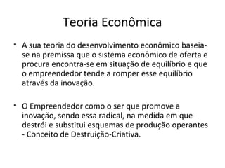 Teoria Econômica
• A sua teoria do desenvolvimento econômico baseia-
se na premissa que o sistema econômico de oferta e
procura encontra-se em situação de equilíbrio e que
o empreendedor tende a romper esse equilíbrio
através da inovação.
• O Empreendedor como o ser que promove a
inovação, sendo essa radical, na medida em que
destrói e substitui esquemas de produção operantes
- Conceito de Destruição-Criativa.
 