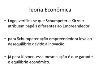 Teoria Econômica
• Logo, verifica-se que Schumpeter e Kirzner
atribuem papéis diferentes ao Empreendedor,
• para Schumpeter ação empreendedora leva ao
desequilíbrio devido à inovação;
• já para Kirzner, essa mesma ação é que garante
o equilíbrio econômico.
 