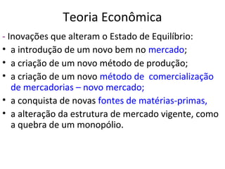 Teoria Econômica
- Inovações que alteram o Estado de Equilíbrio:
• a introdução de um novo bem no mercado;
• a criação de um novo método de produção;
• a criação de um novo método de comercialização
de mercadorias – novo mercado;
• a conquista de novas fontes de matérias-primas,
• a alteração da estrutura de mercado vigente, como
a quebra de um monopólio.
 