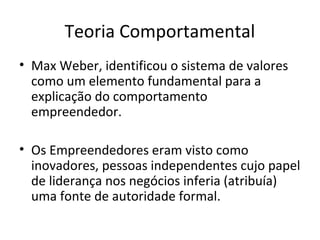 Teoria Comportamental
• Max Weber, identificou o sistema de valores
como um elemento fundamental para a
explicação do comportamento
empreendedor.
• Os Empreendedores eram visto como
inovadores, pessoas independentes cujo papel
de liderança nos negócios inferia (atribuía)
uma fonte de autoridade formal.
 