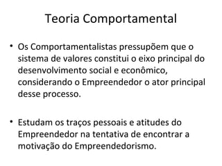 Teoria Comportamental
• Os Comportamentalistas pressupõem que o
sistema de valores constitui o eixo principal do
desenvolvimento social e econômico,
considerando o Empreendedor o ator principal
desse processo.
• Estudam os traços pessoais e atitudes do
Empreendedor na tentativa de encontrar a
motivação do Empreendedorismo.
 