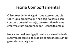 Teoria Comportamental
• O Empreendedor é alguém que exerce controle
sobre uma produção que não seja só para o seu
consumo pessoal, ou seja, um executivo de uma
empresa é um empreendedor – conceito amplo.
• Nunca fez qualquer ligação entre a necessidade de
autorrealização e a decisão de começar, possuir ou
gerenciar um negócio.
 