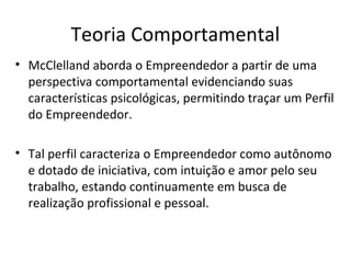 Teoria Comportamental
• McClelland aborda o Empreendedor a partir de uma
perspectiva comportamental evidenciando suas
características psicológicas, permitindo traçar um Perfil
do Empreendedor.
• Tal perfil caracteriza o Empreendedor como autônomo
e dotado de iniciativa, com intuição e amor pelo seu
trabalho, estando continuamente em busca de
realização profissional e pessoal.
 