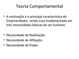Teoria Comportamental
• A motivação é a principal característica do
Empreendedor, sendo essa fundamentada em
três necessidades básicas do ser humano:
• Necessidade de Realização;
• Necessidade de Afiliação;
• Necessidade de Poder.
 