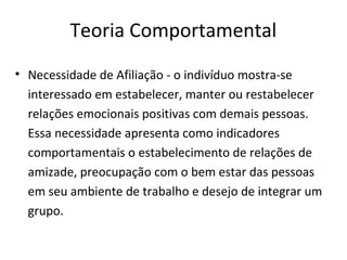 Teoria Comportamental
• Necessidade de Afiliação - o indivíduo mostra-se
interessado em estabelecer, manter ou restabelecer
relações emocionais positivas com demais pessoas.
Essa necessidade apresenta como indicadores
comportamentais o estabelecimento de relações de
amizade, preocupação com o bem estar das pessoas
em seu ambiente de trabalho e desejo de integrar um
grupo.
 