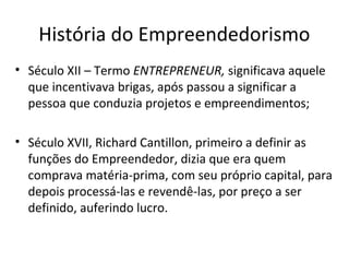 História do Empreendedorismo
• Século XII – Termo ENTREPRENEUR, significava aquele
que incentivava brigas, após passou a significar a
pessoa que conduzia projetos e empreendimentos;
• Século XVII, Richard Cantillon, primeiro a definir as
funções do Empreendedor, dizia que era quem
comprava matéria-prima, com seu próprio capital, para
depois processá-las e revendê-las, por preço a ser
definido, auferindo lucro.
 