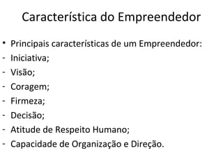 Característica do Empreendedor
• Principais características de um Empreendedor:
- Iniciativa;
- Visão;
- Coragem;
- Firmeza;
- Decisão;
- Atitude de Respeito Humano;
- Capacidade de Organização e Direção.
 