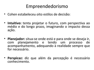 Empreendedorismo
• Cohen estabeleceu oito estilos de decisão:
• Intuitivo: tenta projetar o futuro, com perspectiva ao
médio e do longo prazo, imaginando o impacto dessa
ação.
• Planejador: situa-se onde está e para onde se deseja ir,
com planejamento e tendo um processo de
acompanhamento, adequando à realidade sempre que
for necessário.
• Perspicaz: diz que além da percepção é necessário
conhecimento.
 