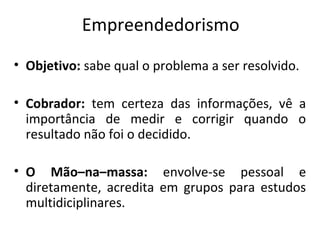 Empreendedorismo
• Objetivo: sabe qual o problema a ser resolvido.
• Cobrador: tem certeza das informações, vê a
importância de medir e corrigir quando o
resultado não foi o decidido.
• O Mão–na–massa: envolve-se pessoal e
diretamente, acredita em grupos para estudos
multidiciplinares.
 