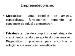 Empreendedorismo
• Meticuloso: junta opiniões de amigos,
especialistas, funcionários, tentando se
convencer da solução a encontrar.
• Estrategista: decide cumprir sua estratégia de
crescimento, tendo percepção do que resolver.
Diagnostica o problema para encontrar a
solução e sua resolução com eficácia.
 