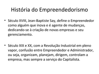 História do Empreendedorismo
• Século XVIII, Jean-Baptiste Say, define o Empreendedor
como alguém que inova e é agente de mudanças,
dedicando-se à criação de novas empresas e seu
gerenciamento.
• Século XIX e XX, com a Revolução Industrial em pleno
vapor, confusão entre Empreendedor e Administrador,
ou seja, organizam, planejam, dirigem, controlam a
empresa, mas sempre a serviço do Capitalista.
 