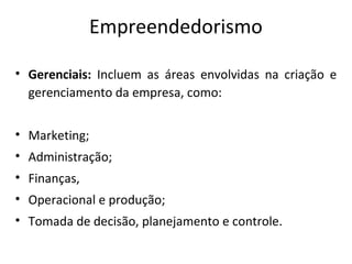 Empreendedorismo
• Gerenciais: Incluem as áreas envolvidas na criação e
gerenciamento da empresa, como:
• Marketing;
• Administração;
• Finanças,
• Operacional e produção;
• Tomada de decisão, planejamento e controle.
 