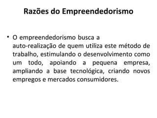 Razões do Empreendedorismo
• O empreendedorismo busca a
auto-realização de quem utiliza este método de
trabalho, estimulando o desenvolvimento como
um todo, apoiando a pequena empresa,
ampliando a base tecnológica, criando novos
empregos e mercados consumidores.
 
