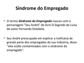 Síndrome do Empregado
• O termo Síndrome do Empregado nasceu com o
personagem "Seu André" do livro O Segredo de Luísa
do autor Fernando Dolabela.
• Seu André preocupado em explicar a ineficácia de
grande parte dos empregados da sua indústria, disse:
"eles estão contaminados com a síndrome do
empregado".
 