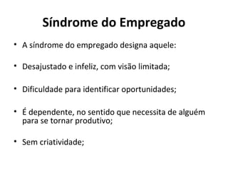 Síndrome do Empregado
• A síndrome do empregado designa aquele:
• Desajustado e infeliz, com visão limitada;
• Dificuldade para identificar oportunidades;
• É dependente, no sentido que necessita de alguém
para se tornar produtivo;
• Sem criatividade;
 