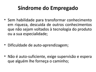 Síndrome do Empregado
• Sem habilidade para transformar conhecimento
em riqueza, descuida de outros conhecimentos
que não sejam voltados à tecnologia do produto
ou a sua especialidade;
• Dificuldade de auto-aprendizagem;
• Não é auto-suficiente, exige supervisão e espera
que alguém lhe forneça o caminho;
 