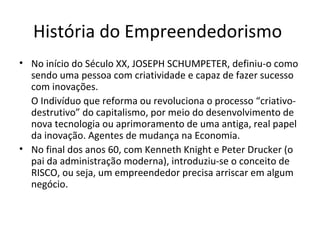 História do Empreendedorismo
• No início do Século XX, JOSEPH SCHUMPETER, definiu-o como
sendo uma pessoa com criatividade e capaz de fazer sucesso
com inovações.
O Indivíduo que reforma ou revoluciona o processo “criativo-
destrutivo” do capitalismo, por meio do desenvolvimento de
nova tecnologia ou aprimoramento de uma antiga, real papel
da inovação. Agentes de mudança na Economia.
• No final dos anos 60, com Kenneth Knight e Peter Drucker (o
pai da administração moderna), introduziu-se o conceito de
RISCO, ou seja, um empreendedor precisa arriscar em algum
negócio.
 