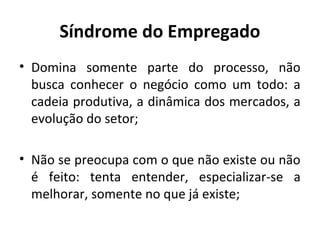 Síndrome do Empregado
• Domina somente parte do processo, não
busca conhecer o negócio como um todo: a
cadeia produtiva, a dinâmica dos mercados, a
evolução do setor;
• Não se preocupa com o que não existe ou não
é feito: tenta entender, especializar-se a
melhorar, somente no que já existe;
 