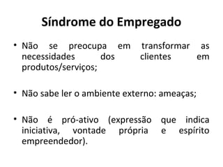 Síndrome do Empregado
• Não se preocupa em transformar as
necessidades dos clientes em
produtos/serviços;
• Não sabe ler o ambiente externo: ameaças;
• Não é pró-ativo (expressão que indica
iniciativa, vontade própria e espírito
empreendedor).
 
