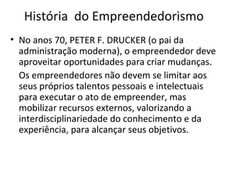 História do Empreendedorismo
• No anos 70, PETER F. DRUCKER (o pai da
administração moderna), o empreendedor deve
aproveitar oportunidades para criar mudanças.
Os empreendedores não devem se limitar aos
seus próprios talentos pessoais e intelectuais
para executar o ato de empreender, mas
mobilizar recursos externos, valorizando a
interdisciplinariedade do conhecimento e da
experiência, para alcançar seus objetivos.
 