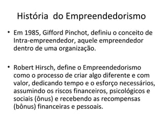 História do Empreendedorismo
• Em 1985, Gifford Pinchot, definiu o conceito de
Intra-empreendedor, aquele empreendedor
dentro de uma organização.
• Robert Hirsch, define o Empreendedorismo
como o processo de criar algo diferente e com
valor, dedicando tempo e o esforço necessários,
assumindo os riscos financeiros, psicológicos e
sociais (ônus) e recebendo as recompensas
(bônus) financeiras e pessoais.
 